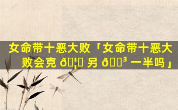 女命带十恶大败「女命带十恶大败会克 🦅 另 🐳 一半吗」